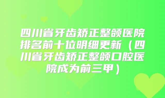 四川省牙齿矫正整颌医院排名前十位明细更新(四川省牙齿矫正整颌口腔医院成为前三甲)