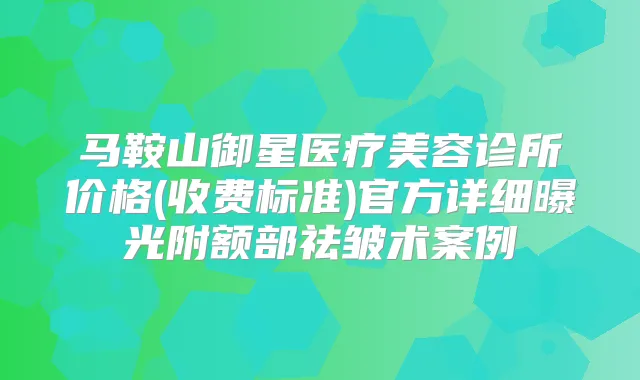 马鞍山御星医疗美容诊所价格(收费标准)官方详细曝光附额部祛皱术案例
