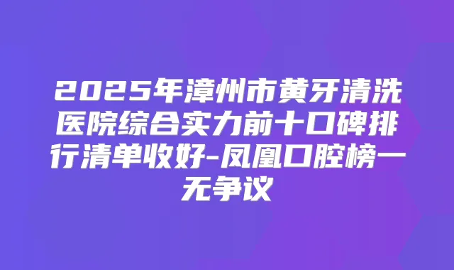 2025年漳州市黄牙清洗医院综合实力前十口碑排行清单收好-凤凰口腔榜一无争议