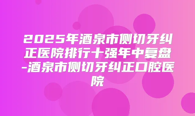 2025年酒泉市侧切牙纠正医院排行十强年中复盘-酒泉市侧切牙纠正口腔医院