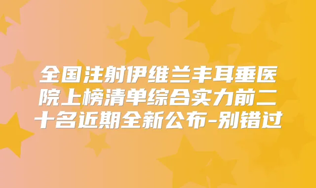 全国注射伊维兰丰耳垂医院上榜清单综合实力前二十名近期全新公布-别错过