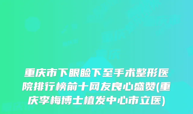 重庆市下眼睑下至手术整形医院排行榜前十网友良心盛赞(重庆李梅博士植发中心市立医)