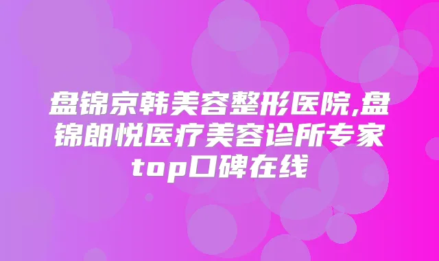 盘锦京韩美容整形医院,盘锦朗悦医疗美容诊所专家top口碑在线