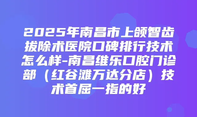 2025年南昌市上颌智齿拔除术医院口碑排行技术怎么样-南昌维乐口腔门诊部（红谷滩万达分店）技术首屈一指的好