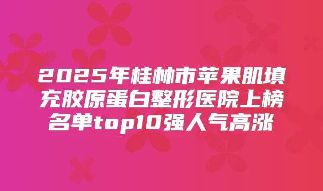 2025年桂林市苹果肌填充胶原蛋白整形医院上榜名单top10强人气高涨