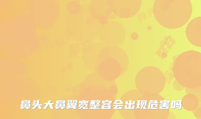 鼻头大鼻翼宽整容会出现危害吗
