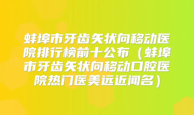 蚌埠市牙齿矢状向移动医院排行榜前十公布(蚌埠市牙齿矢状向移动口腔医院热门医美远近闻名)