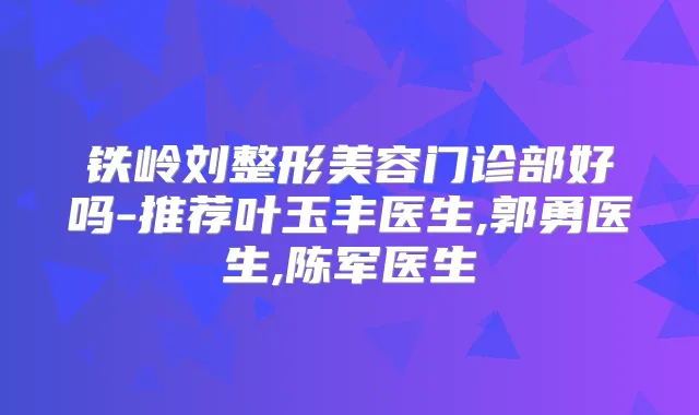 铁岭刘整形美容门诊部好吗-推荐叶玉丰医生,郭勇医生,陈军医生