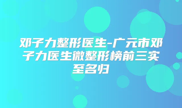 邓子力整形医生-广元市邓子力医生微整形榜前三实至名归