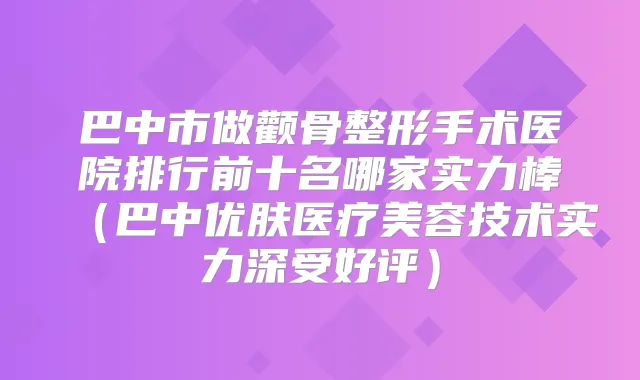 巴中市做颧骨整形手术医院排行前十名哪家实力棒(巴中优肤医疗美容技术实力深受好评)