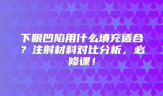 下眼凹陷用什么填充适合?注射材料对比分析,必修课!