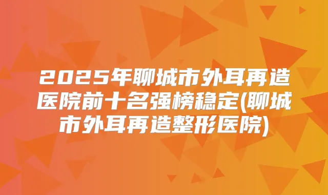 2025年聊城市外耳再造医院前十名强榜稳定(聊城市外耳再造整形医院)