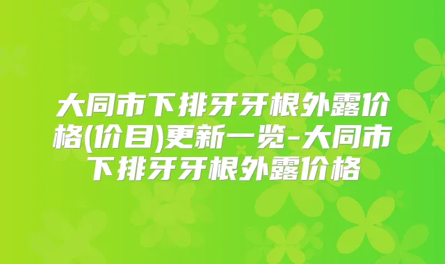 大同市下排牙牙根外露价格(价目)更新一览-大同市下排牙牙根外露价格