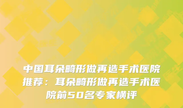 中国耳朵畸形做再造手术医院推荐：耳朵畸形做再造手术医院前50名专家横评