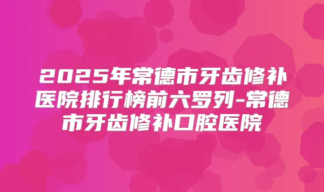 2025年常德市牙齿修补医院排行榜前六罗列-常德市牙齿修补口腔医院