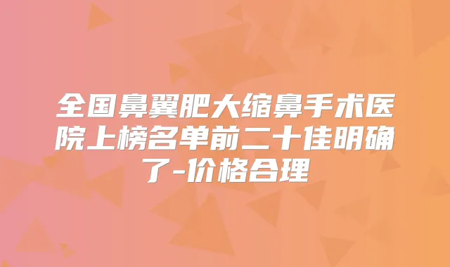 全国鼻翼肥大缩鼻手术医院上榜名单前二十佳明确了-价格合理