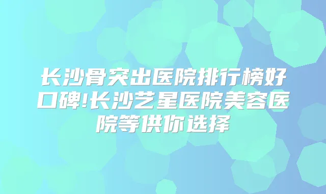长沙骨突出医院排行榜好口碑!长沙艺星医院美容医院等供你选择