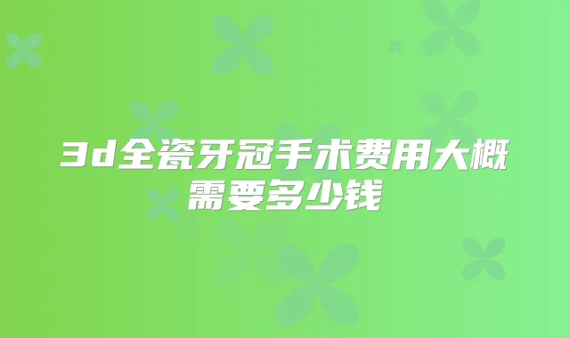 3d全瓷牙冠手术费用大概需要多少钱