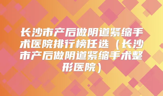 长沙市产后做阴道紧缩手术医院排行榜任选（长沙市产后做阴道紧缩手术整形医院）