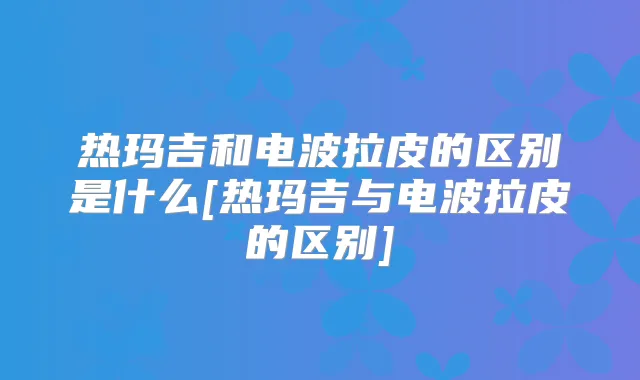 热玛吉和电波拉皮的区别是什么[热玛吉与电波拉皮的区别]