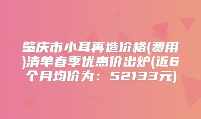 肇庆市小耳再造价格(费用)清单春季优惠价出炉(近6个月均价为:52133元)