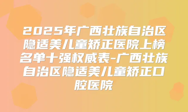 2025年广西壮族自治区隐适美儿童矫正医院上榜名单十强表-广西壮族自治区隐适美儿童矫正口腔医院