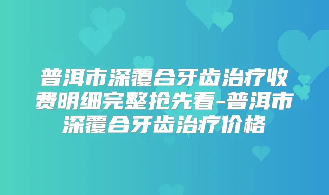 普洱市深覆合牙齿收费明细完整抢先看-普洱市深覆合牙齿价格