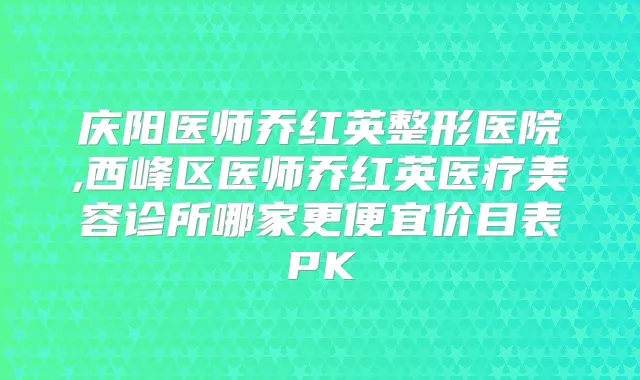 庆阳医师乔红英整形医院,西峰区医师乔红英医疗美容诊所哪家更便宜价目表PK