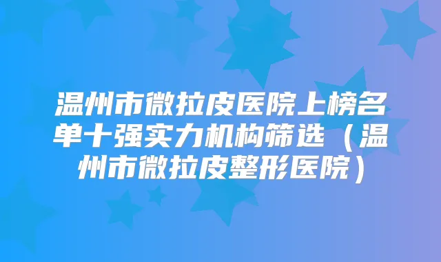 温州市微拉皮医院上榜名单十强实力机构筛选(温州市微拉皮整形医院)