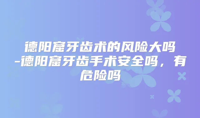 德阳窟牙齿术的风险大吗-德阳窟牙齿手术安全吗，有危险吗