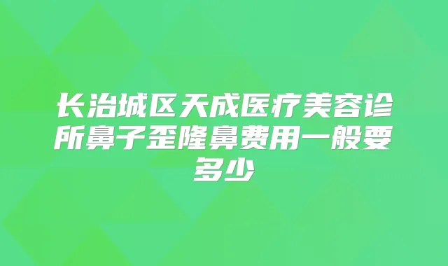 长治城区天成医疗美容诊所鼻子歪隆鼻费用一般要多少
