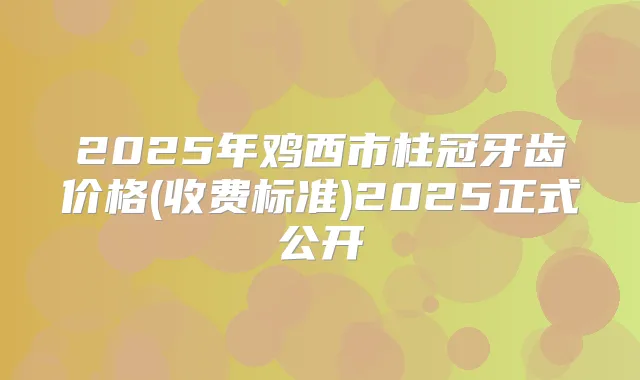 2025年鸡西市柱冠牙齿价格(收费标准)2025正式公开