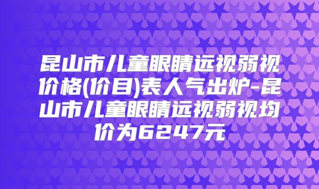 昆山市儿童眼睛远视弱视价格(价目)表人气出炉-昆山市儿童眼睛远视弱视均价为6247元