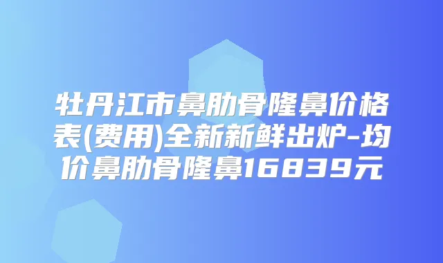 牡丹江市鼻肋骨隆鼻价格表(费用)全新新鲜出炉-均价鼻肋骨隆鼻16839元