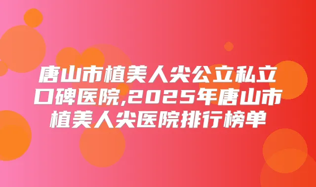 唐山市植美人尖公立私立口碑医院,2025年唐山市植美人尖医院排行榜单