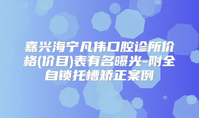 嘉兴海宁凡伟口腔诊所价格(价目)表有名曝光-附全自锁托槽矫正案例
