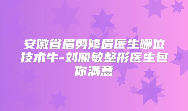 安徽省眉剪修眉医生哪位技术牛-刘丽敏整形医生包你满意