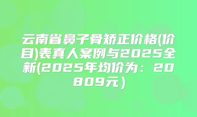 云南省鼻子骨矫正价格(价目)表真人案例与2025全新(2025年均价为:20809元)