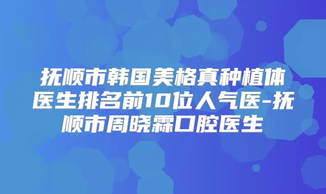 抚顺市韩国美格真种植体医生排名前10位人气医-抚顺市周晓霖口腔医生