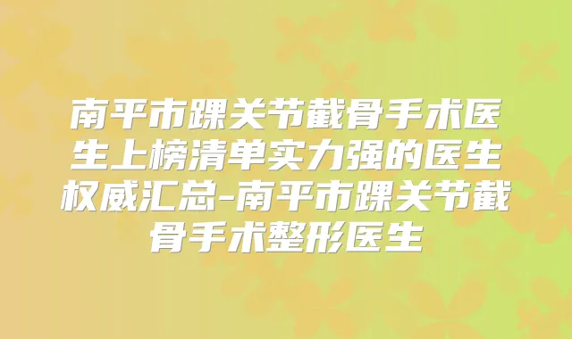 南平市踝关节截骨手术医生上榜清单实力强的医生汇总-南平市踝关节截骨手术整形医生