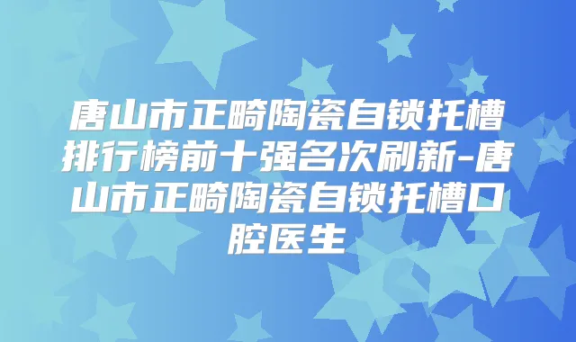 唐山市正畸陶瓷自锁托槽排行榜前十强名次刷新-唐山市正畸陶瓷自锁托槽口腔医生