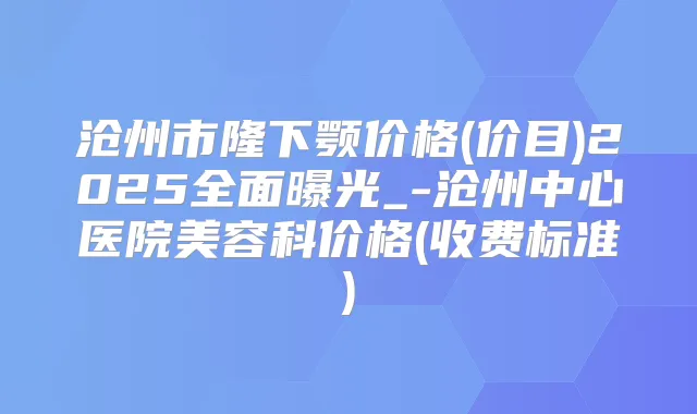 沧州市隆下颚价格(价目)2025全面曝光_-沧州中心医院美容科价格(收费标准)