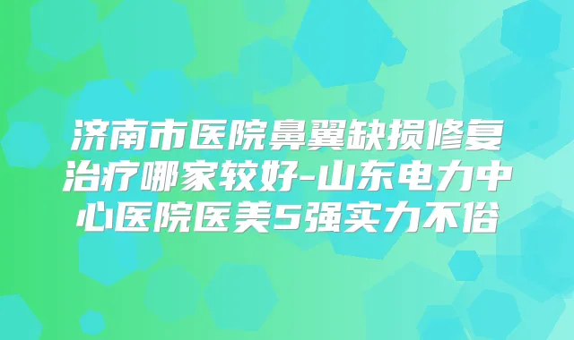 济南市医院鼻翼缺损修复哪家较好-山东电力中心医院医美5强实力不俗