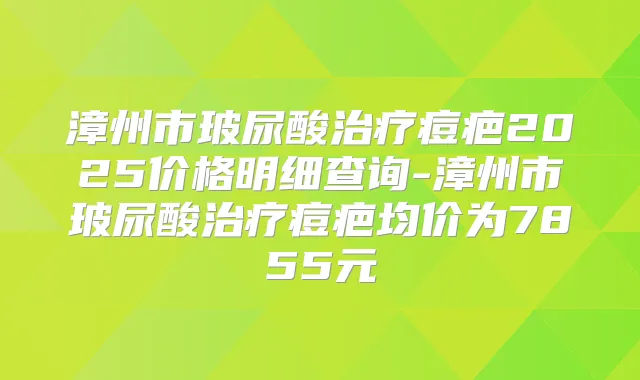 漳州市玻尿酸痘疤2025价格明细查询-漳州市玻尿酸痘疤均价为7855元