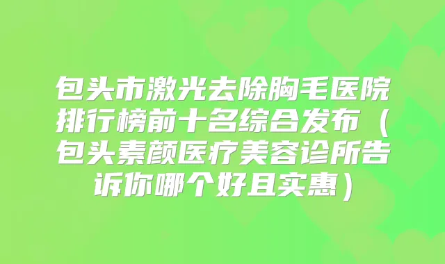 包头市激光去除胸毛医院排行榜前十名综合发布(包头素颜医疗美容诊所告诉你哪个好且实惠)