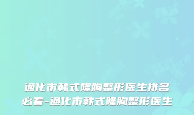 通化市韩式隆胸整形医生排名必看-通化市韩式隆胸整形医生