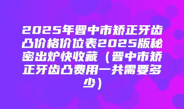 2025年晋中市矫正牙齿凸价格价位表2025版秘密出炉快收藏(晋中市矫正牙齿凸费用一共需要多少)