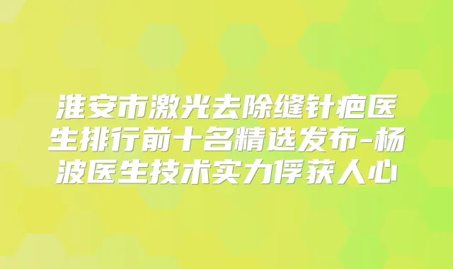 淮安市激光去除缝针疤医生排行前十名精选发布-杨波医生技术实力俘获人心