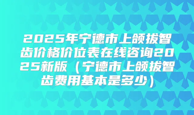 2025年宁德市上颌拔智齿价格价位表在线咨询2025新版(宁德市上颌拔智齿费用基本是多少)
