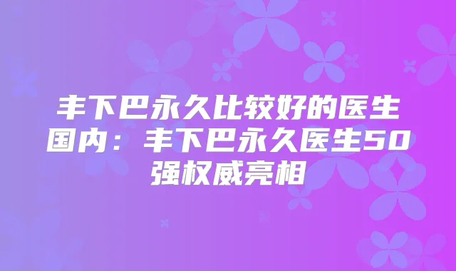 丰下巴永久比较好的医生国内:丰下巴永久医生50强亮相